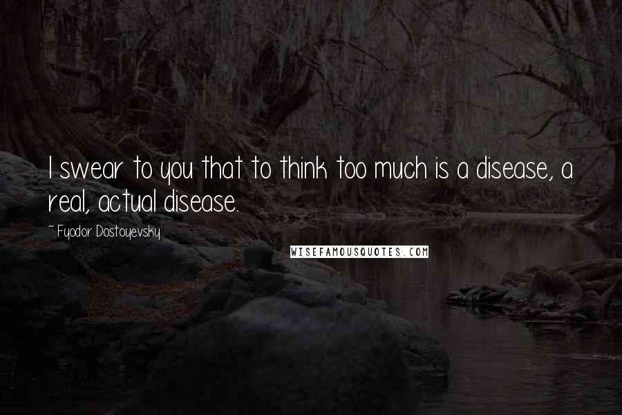 Fyodor Dostoyevsky Quotes: I swear to you that to think too much is a disease, a real, actual disease.