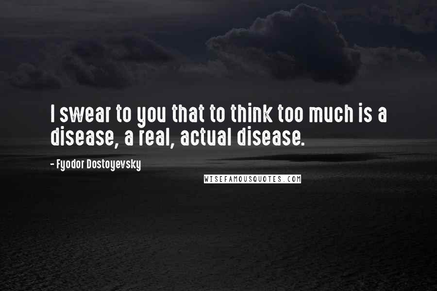 Fyodor Dostoyevsky Quotes: I swear to you that to think too much is a disease, a real, actual disease.