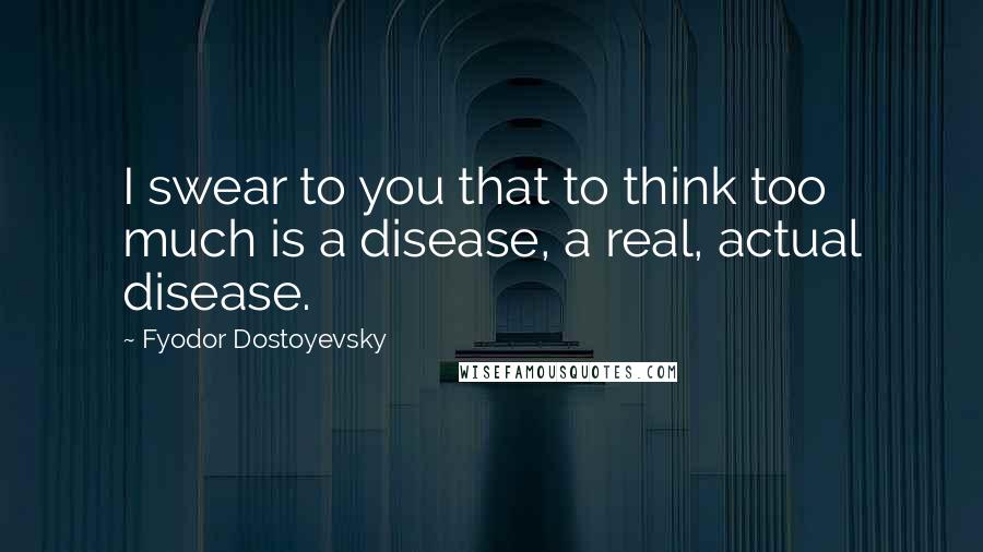 Fyodor Dostoyevsky Quotes: I swear to you that to think too much is a disease, a real, actual disease.