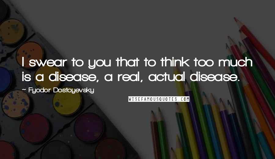 Fyodor Dostoyevsky Quotes: I swear to you that to think too much is a disease, a real, actual disease.