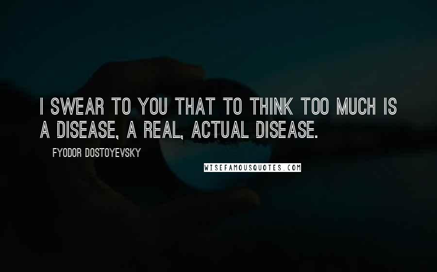Fyodor Dostoyevsky Quotes: I swear to you that to think too much is a disease, a real, actual disease.