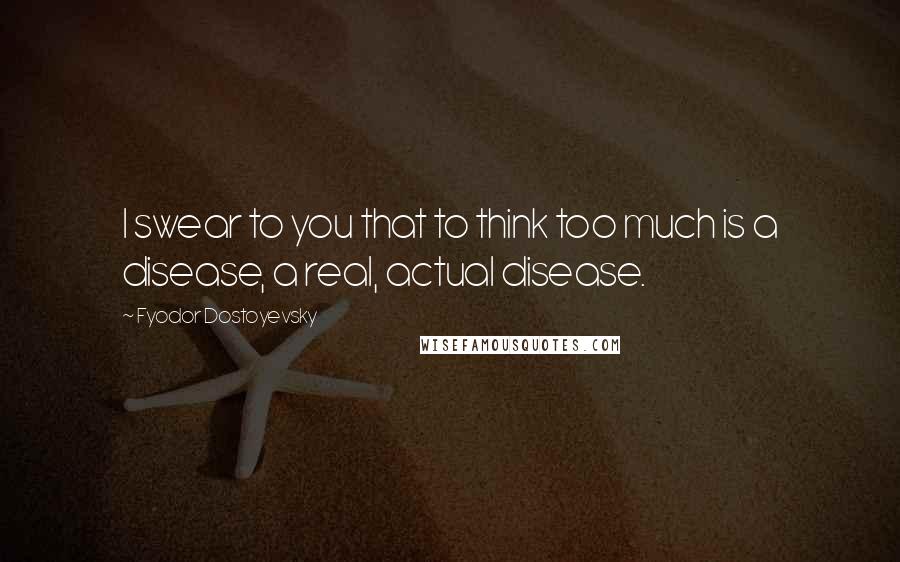 Fyodor Dostoyevsky Quotes: I swear to you that to think too much is a disease, a real, actual disease.