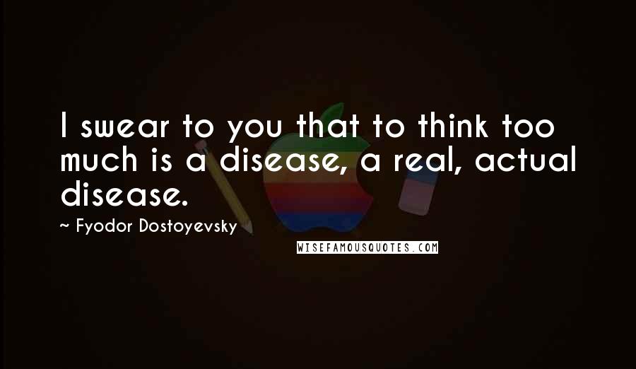 Fyodor Dostoyevsky Quotes: I swear to you that to think too much is a disease, a real, actual disease.