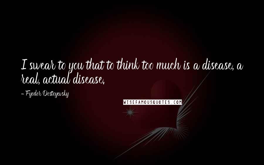 Fyodor Dostoyevsky Quotes: I swear to you that to think too much is a disease, a real, actual disease.