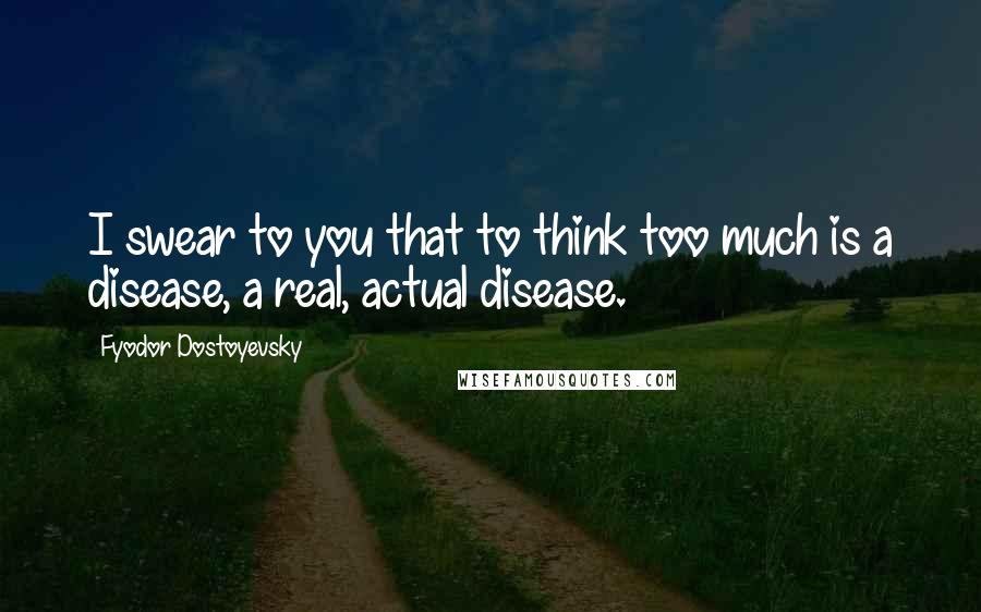 Fyodor Dostoyevsky Quotes: I swear to you that to think too much is a disease, a real, actual disease.