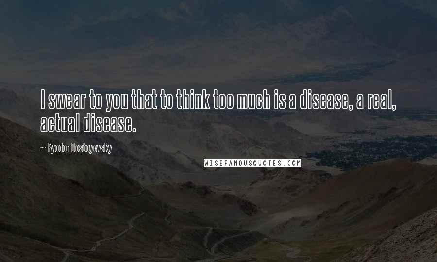 Fyodor Dostoyevsky Quotes: I swear to you that to think too much is a disease, a real, actual disease.