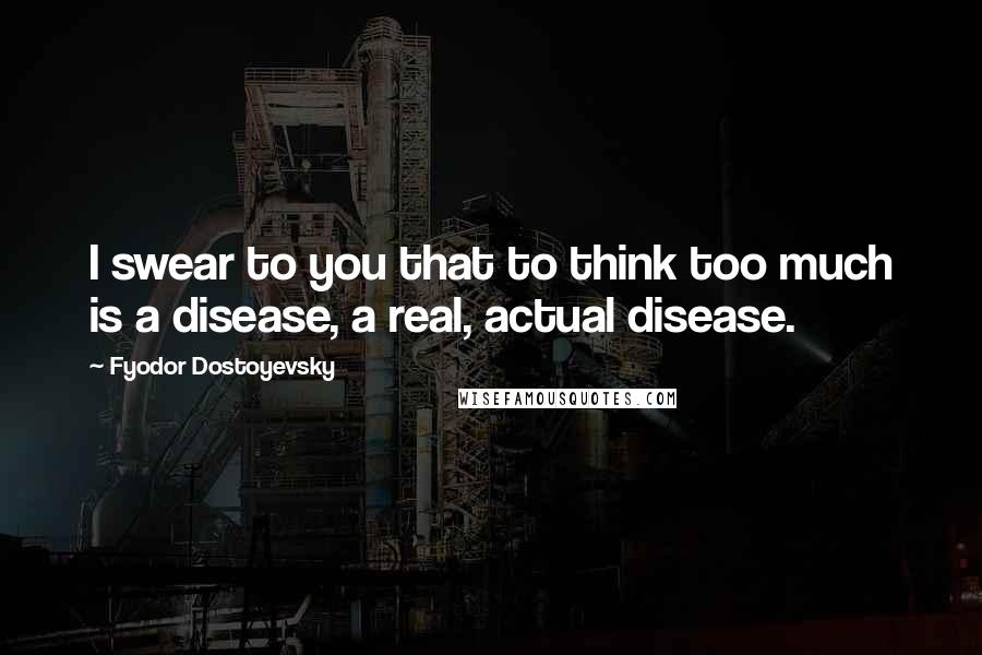 Fyodor Dostoyevsky Quotes: I swear to you that to think too much is a disease, a real, actual disease.