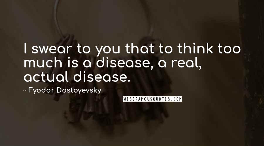 Fyodor Dostoyevsky Quotes: I swear to you that to think too much is a disease, a real, actual disease.