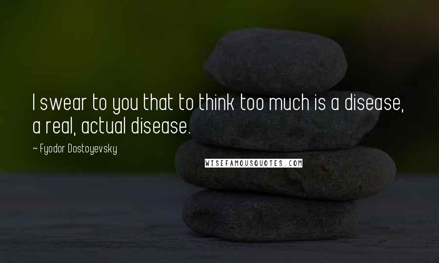 Fyodor Dostoyevsky Quotes: I swear to you that to think too much is a disease, a real, actual disease.