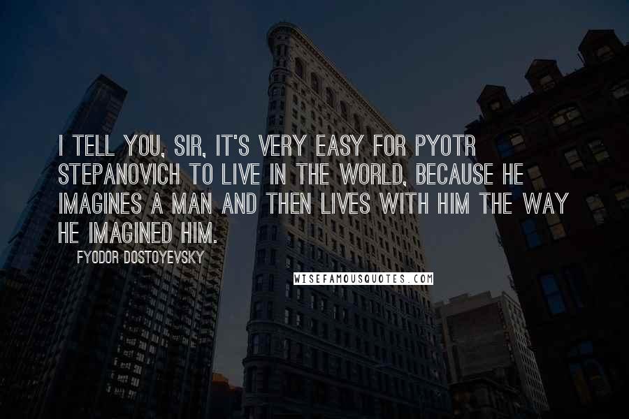 Fyodor Dostoyevsky Quotes: I tell you, sir, it's very easy for Pyotr Stepanovich to live in the world, because he imagines a man and then lives with him the way he imagined him.