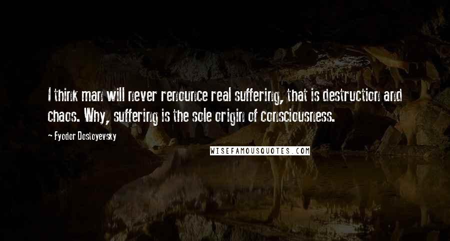 Fyodor Dostoyevsky Quotes: I think man will never renounce real suffering, that is destruction and chaos. Why, suffering is the sole origin of consciousness.