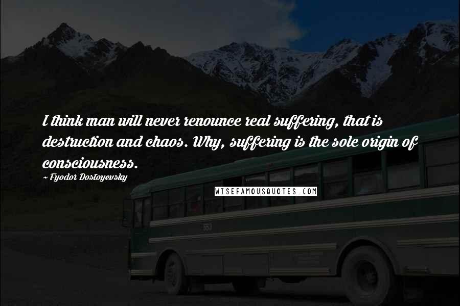 Fyodor Dostoyevsky Quotes: I think man will never renounce real suffering, that is destruction and chaos. Why, suffering is the sole origin of consciousness.