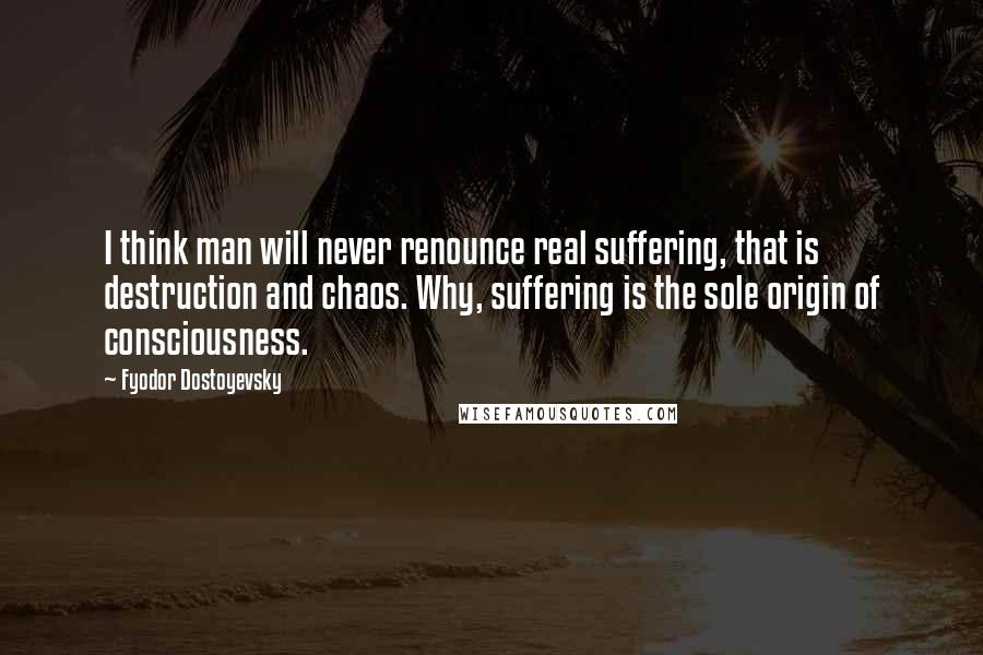 Fyodor Dostoyevsky Quotes: I think man will never renounce real suffering, that is destruction and chaos. Why, suffering is the sole origin of consciousness.