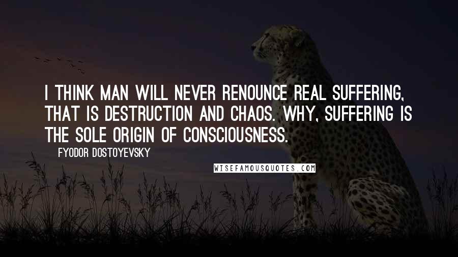 Fyodor Dostoyevsky Quotes: I think man will never renounce real suffering, that is destruction and chaos. Why, suffering is the sole origin of consciousness.