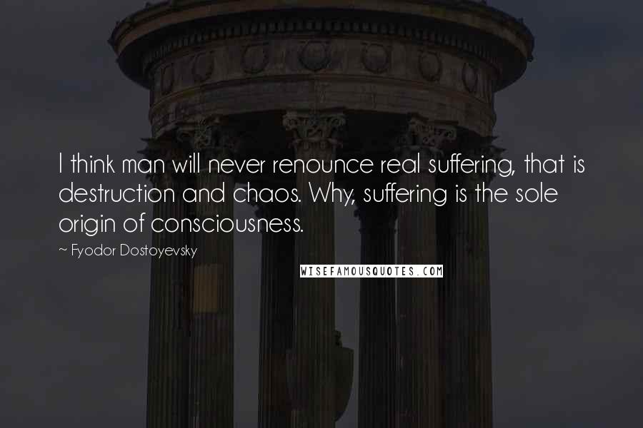 Fyodor Dostoyevsky Quotes: I think man will never renounce real suffering, that is destruction and chaos. Why, suffering is the sole origin of consciousness.