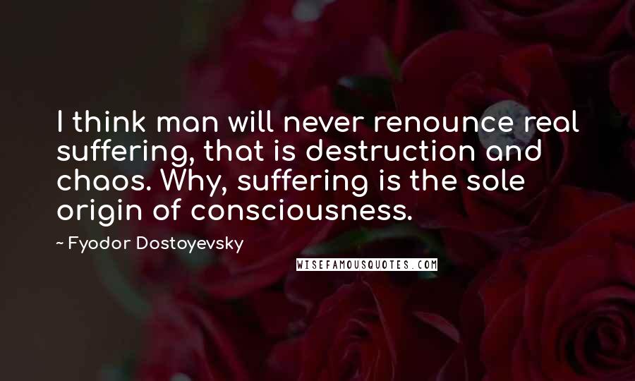 Fyodor Dostoyevsky Quotes: I think man will never renounce real suffering, that is destruction and chaos. Why, suffering is the sole origin of consciousness.