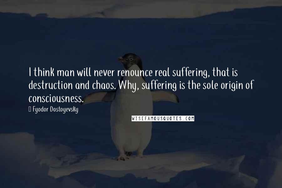 Fyodor Dostoyevsky Quotes: I think man will never renounce real suffering, that is destruction and chaos. Why, suffering is the sole origin of consciousness.