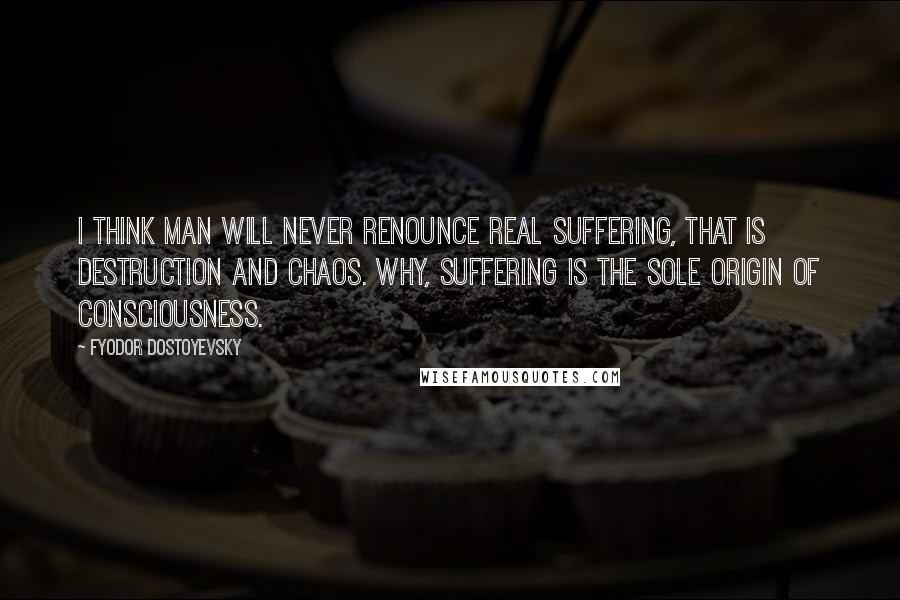 Fyodor Dostoyevsky Quotes: I think man will never renounce real suffering, that is destruction and chaos. Why, suffering is the sole origin of consciousness.