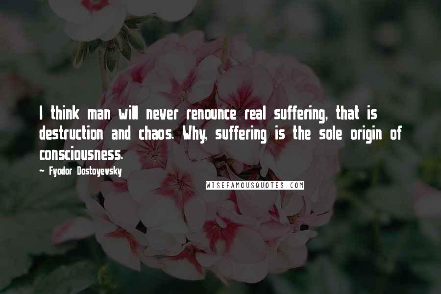 Fyodor Dostoyevsky Quotes: I think man will never renounce real suffering, that is destruction and chaos. Why, suffering is the sole origin of consciousness.