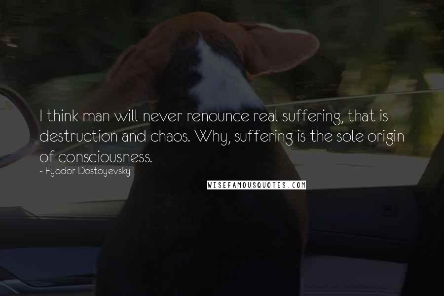 Fyodor Dostoyevsky Quotes: I think man will never renounce real suffering, that is destruction and chaos. Why, suffering is the sole origin of consciousness.