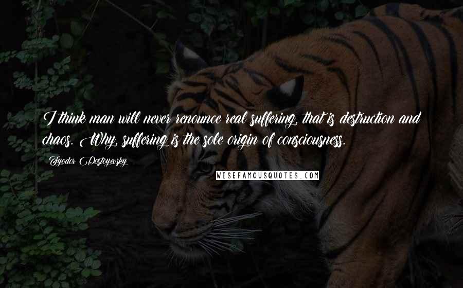 Fyodor Dostoyevsky Quotes: I think man will never renounce real suffering, that is destruction and chaos. Why, suffering is the sole origin of consciousness.