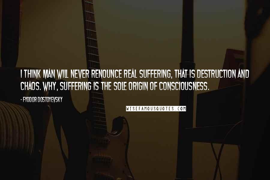 Fyodor Dostoyevsky Quotes: I think man will never renounce real suffering, that is destruction and chaos. Why, suffering is the sole origin of consciousness.