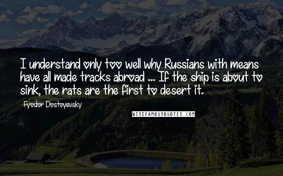 Fyodor Dostoyevsky Quotes: I understand only too well why Russians with means have all made tracks abroad ... If the ship is about to sink, the rats are the first to desert it.