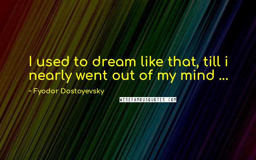 Fyodor Dostoyevsky Quotes: I used to dream like that, till i nearly went out of my mind ...