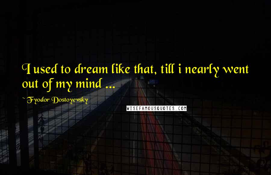 Fyodor Dostoyevsky Quotes: I used to dream like that, till i nearly went out of my mind ...