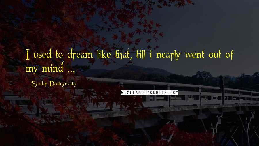 Fyodor Dostoyevsky Quotes: I used to dream like that, till i nearly went out of my mind ...