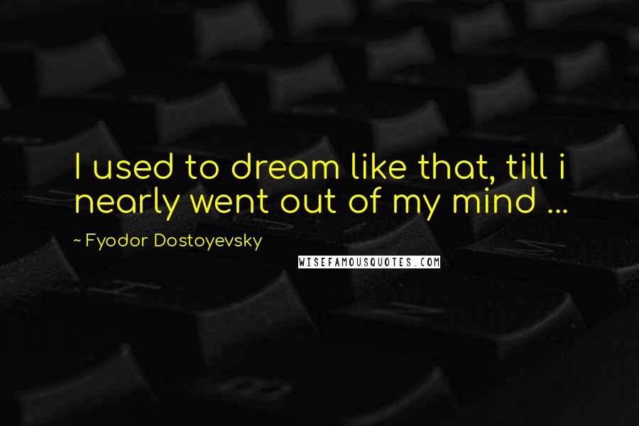 Fyodor Dostoyevsky Quotes: I used to dream like that, till i nearly went out of my mind ...