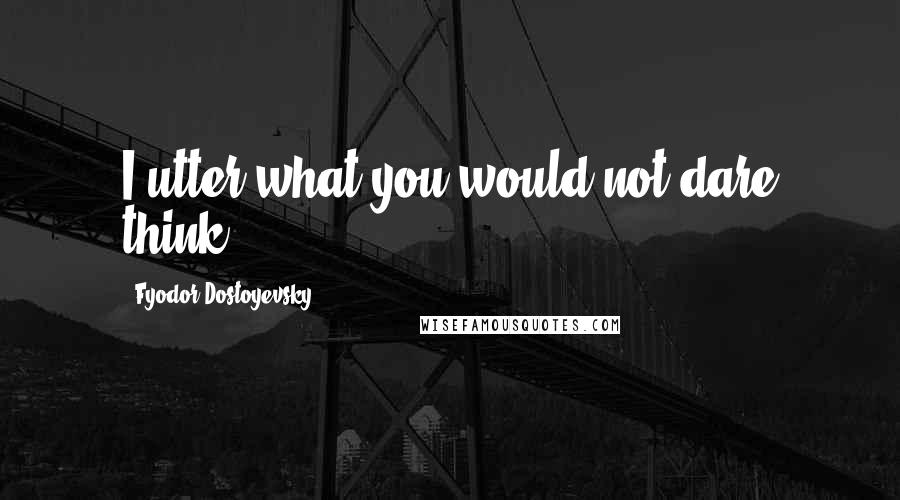Fyodor Dostoyevsky Quotes: I utter what you would not dare think.