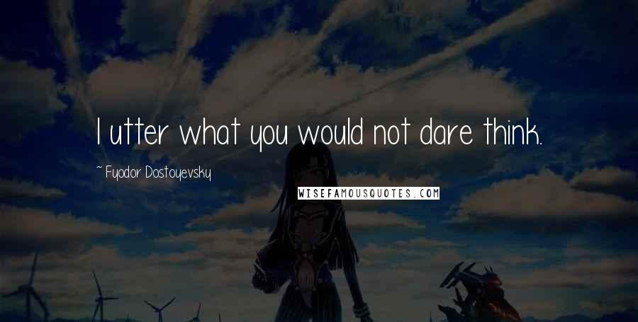 Fyodor Dostoyevsky Quotes: I utter what you would not dare think.
