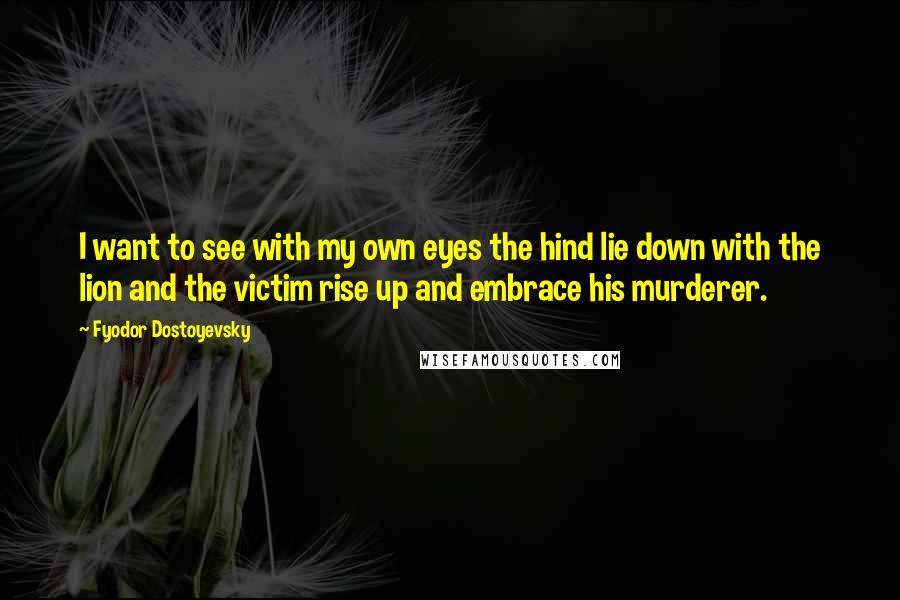 Fyodor Dostoyevsky Quotes: I want to see with my own eyes the hind lie down with the lion and the victim rise up and embrace his murderer.