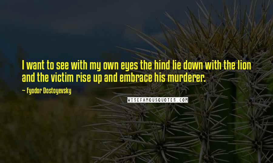Fyodor Dostoyevsky Quotes: I want to see with my own eyes the hind lie down with the lion and the victim rise up and embrace his murderer.
