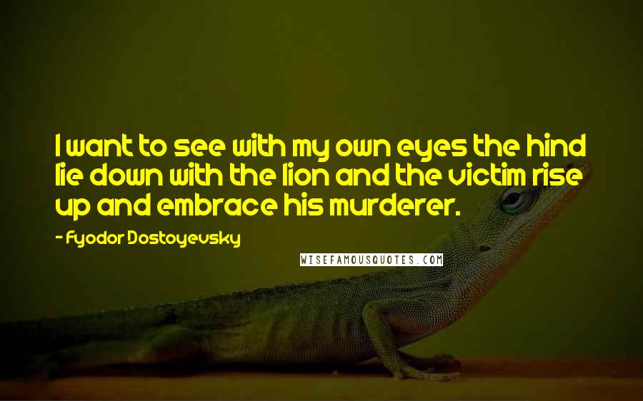 Fyodor Dostoyevsky Quotes: I want to see with my own eyes the hind lie down with the lion and the victim rise up and embrace his murderer.