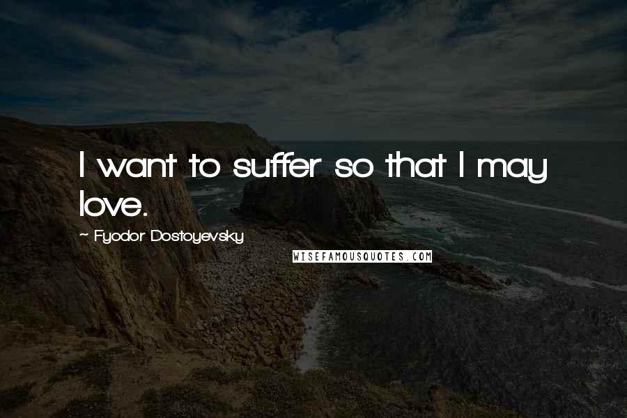 Fyodor Dostoyevsky Quotes: I want to suffer so that I may love.