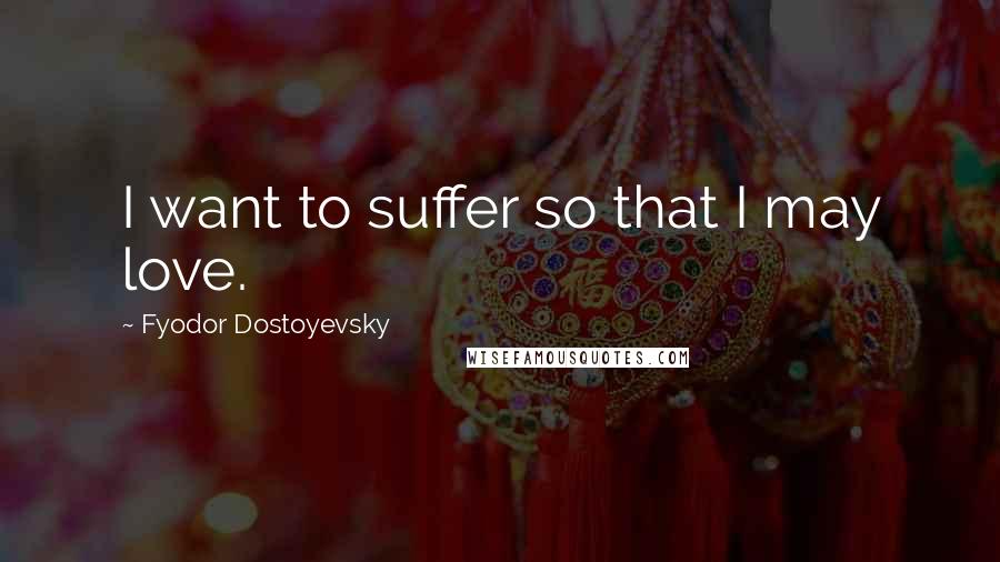 Fyodor Dostoyevsky Quotes: I want to suffer so that I may love.