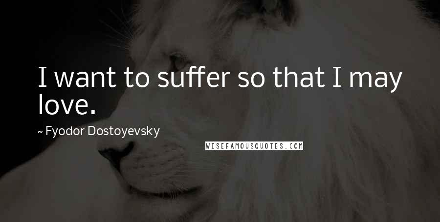 Fyodor Dostoyevsky Quotes: I want to suffer so that I may love.