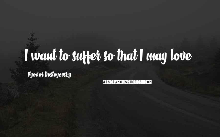 Fyodor Dostoyevsky Quotes: I want to suffer so that I may love.