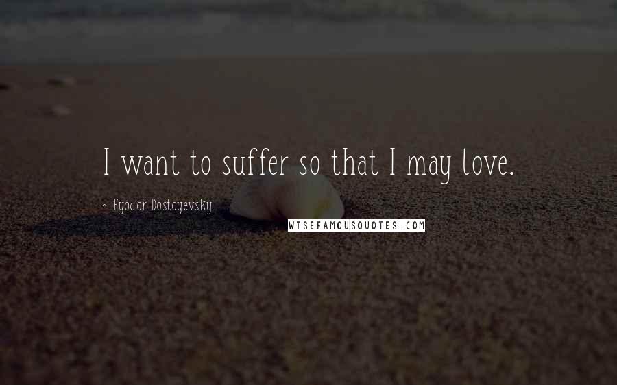 Fyodor Dostoyevsky Quotes: I want to suffer so that I may love.