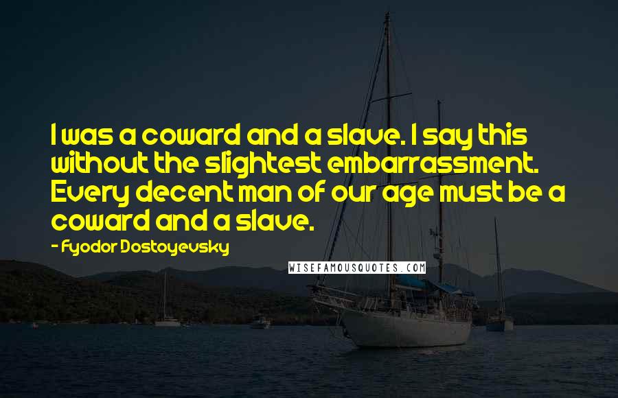 Fyodor Dostoyevsky Quotes: I was a coward and a slave. I say this without the slightest embarrassment. Every decent man of our age must be a coward and a slave.