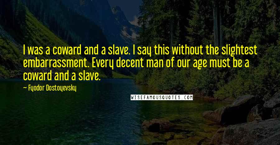 Fyodor Dostoyevsky Quotes: I was a coward and a slave. I say this without the slightest embarrassment. Every decent man of our age must be a coward and a slave.