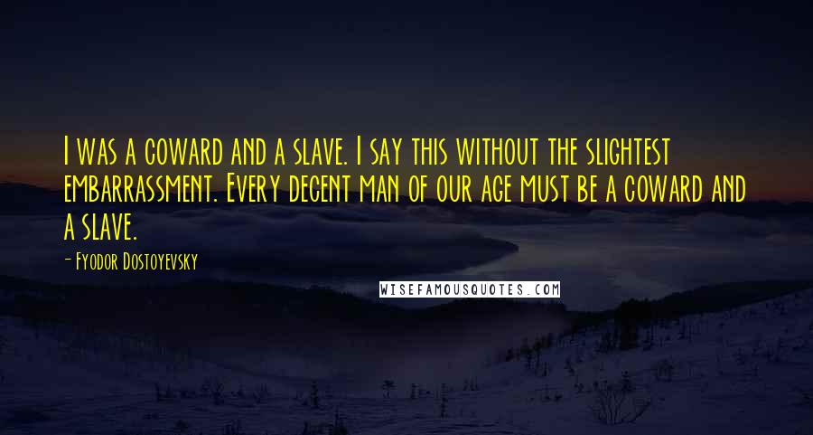 Fyodor Dostoyevsky Quotes: I was a coward and a slave. I say this without the slightest embarrassment. Every decent man of our age must be a coward and a slave.