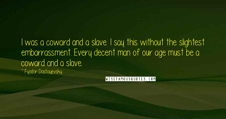 Fyodor Dostoyevsky Quotes: I was a coward and a slave. I say this without the slightest embarrassment. Every decent man of our age must be a coward and a slave.