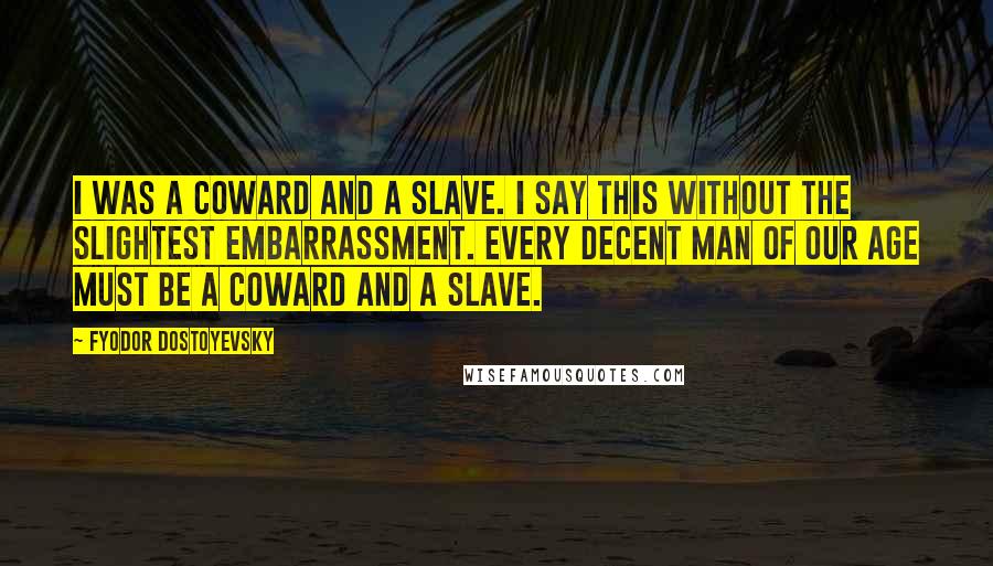 Fyodor Dostoyevsky Quotes: I was a coward and a slave. I say this without the slightest embarrassment. Every decent man of our age must be a coward and a slave.