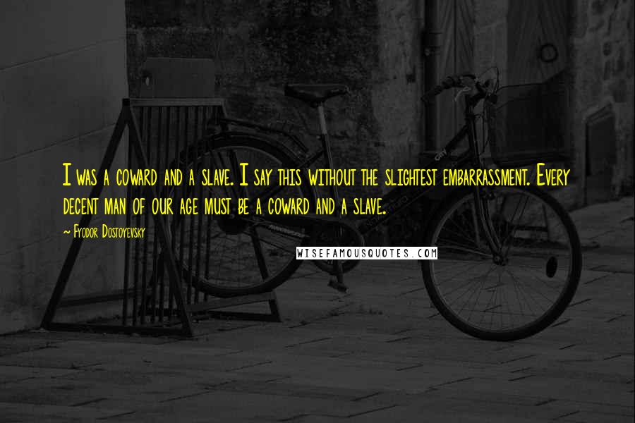 Fyodor Dostoyevsky Quotes: I was a coward and a slave. I say this without the slightest embarrassment. Every decent man of our age must be a coward and a slave.