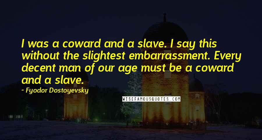 Fyodor Dostoyevsky Quotes: I was a coward and a slave. I say this without the slightest embarrassment. Every decent man of our age must be a coward and a slave.