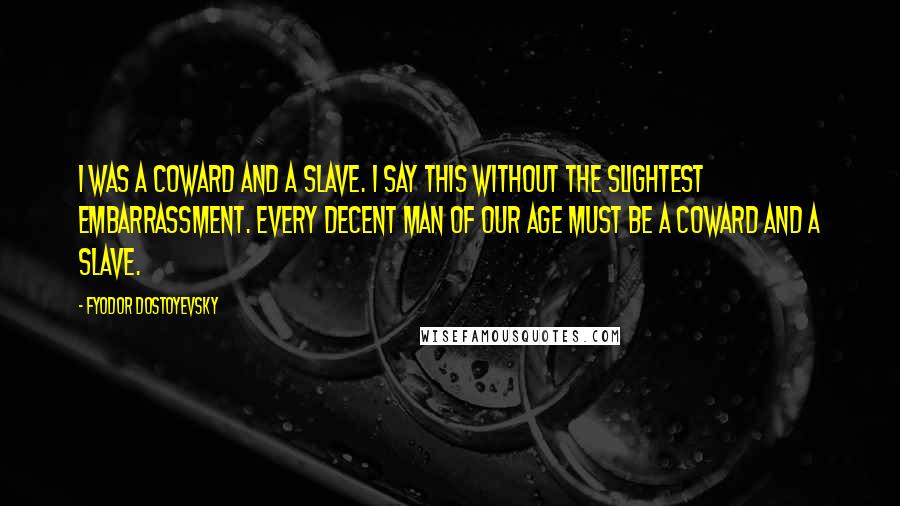 Fyodor Dostoyevsky Quotes: I was a coward and a slave. I say this without the slightest embarrassment. Every decent man of our age must be a coward and a slave.