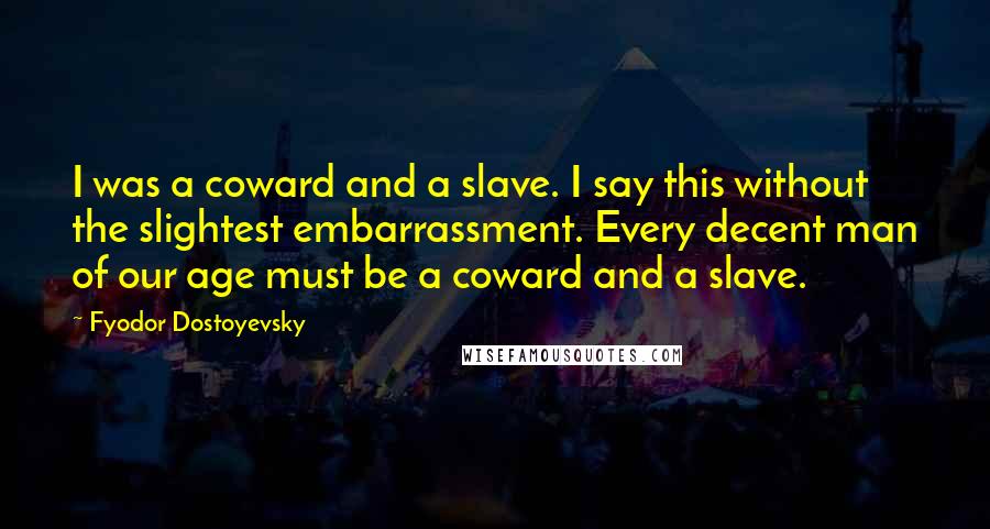 Fyodor Dostoyevsky Quotes: I was a coward and a slave. I say this without the slightest embarrassment. Every decent man of our age must be a coward and a slave.